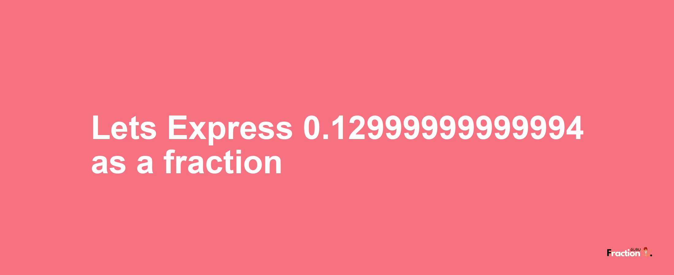 Lets Express 0.12999999999994 as afraction